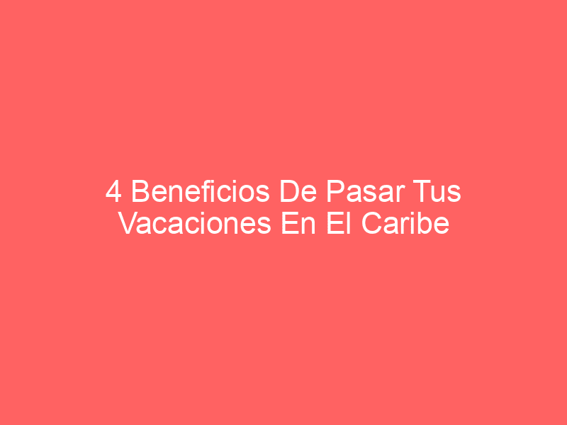 4 Beneficios De Pasar Tus Vacaciones En El Caribe