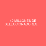 40 MILLONES DE SELECCIONADORES….