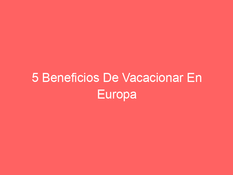 5 Beneficios De Vacacionar En Europa