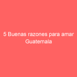 5 Buenas razones para amar Guatemala