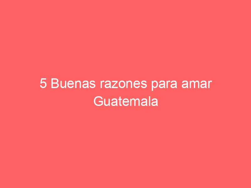 5 Buenas razones para amar Guatemala