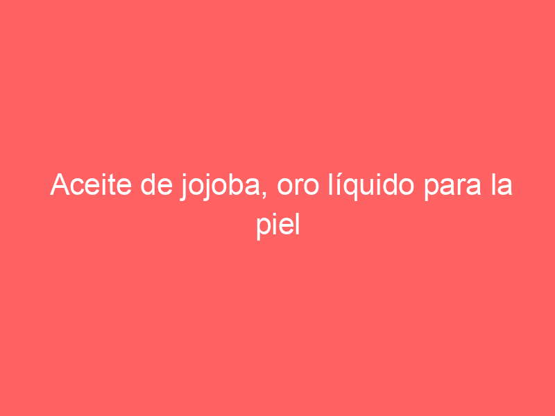 Aceite de jojoba, oro líquido para la piel