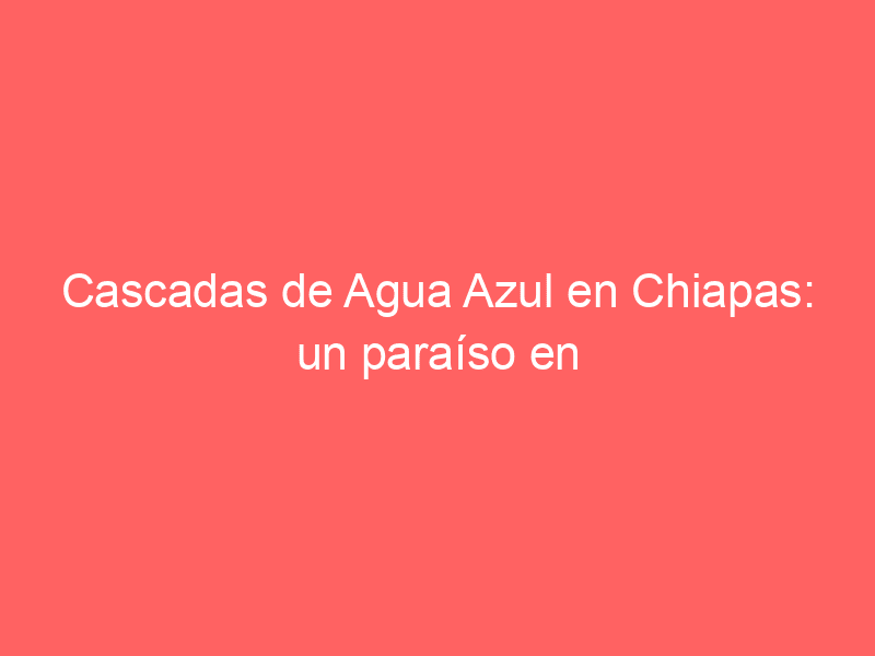 Cascadas de Agua Azul en Chiapas: un paraíso en la tierra