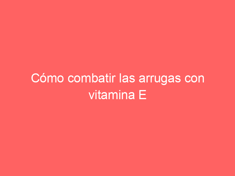 Cómo combatir las arrugas con vitamina E