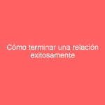 Cómo terminar una relación exitosamente