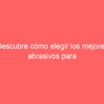 Descubre cómo elegir los mejores abrasivos para tu proyecto: guía completa de selección