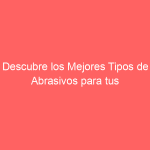 Descubre los Mejores Tipos de Abrasivos para tus Proyectos de Pulido y Lijado