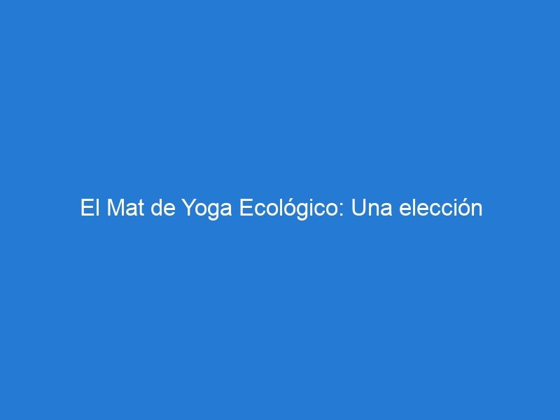 El Mat de Yoga Ecológico: Una elección consciente y cómoda para tu práctica de yoga