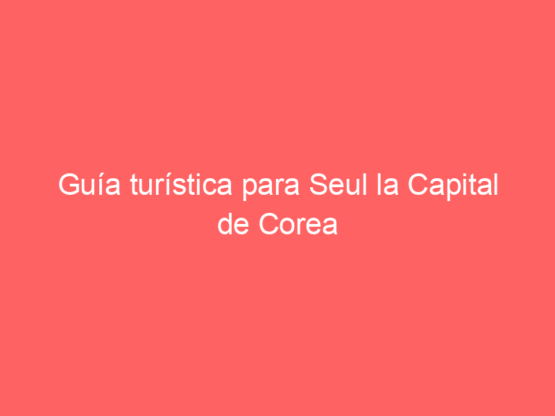 Guía turística para Seul la Capital de Corea del Sur