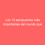 Los 10 aeropuertos más importantes del mundo que debes conocer en el 2022