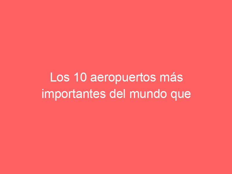 Los 10 aeropuertos más importantes del mundo que debes conocer en el 2022