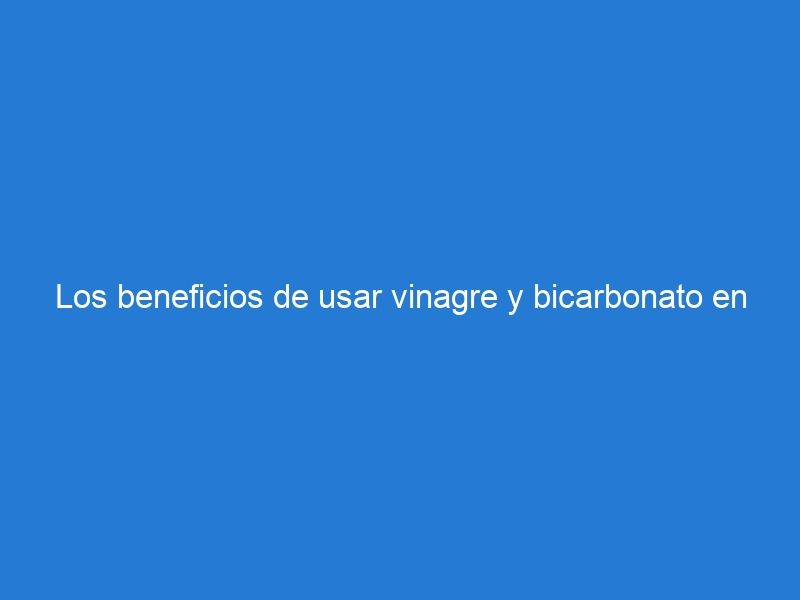 Los beneficios de usar vinagre y bicarbonato en la limpieza