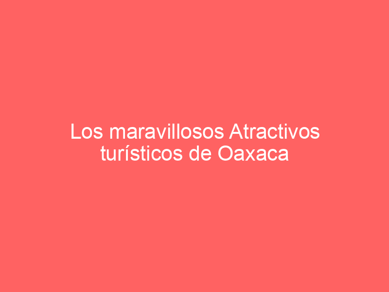 Los maravillosos Atractivos turísticos de Oaxaca