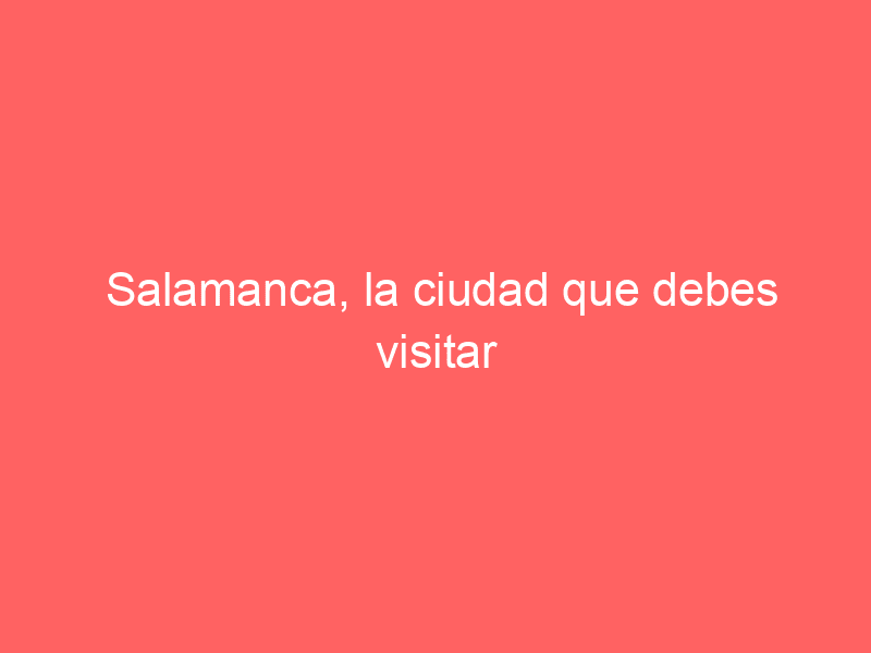 Salamanca, la ciudad que debes visitar