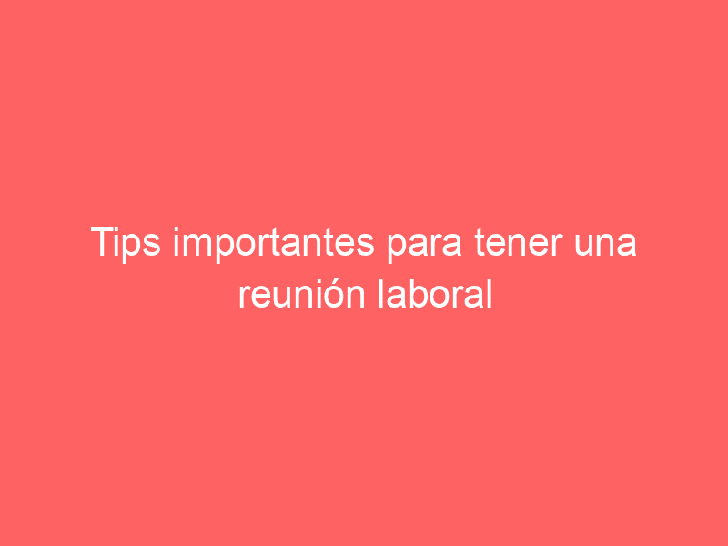 Tips importantes para tener una reunión laboral productiva