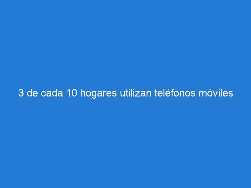 3 de cada 10 hogares utilizan teléfonos móviles