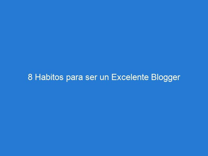 8 Habitos para ser un Excelente Blogger