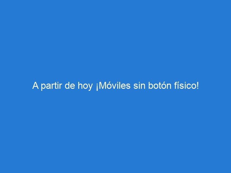 A partir de hoy ¡Móviles sin botón físico!