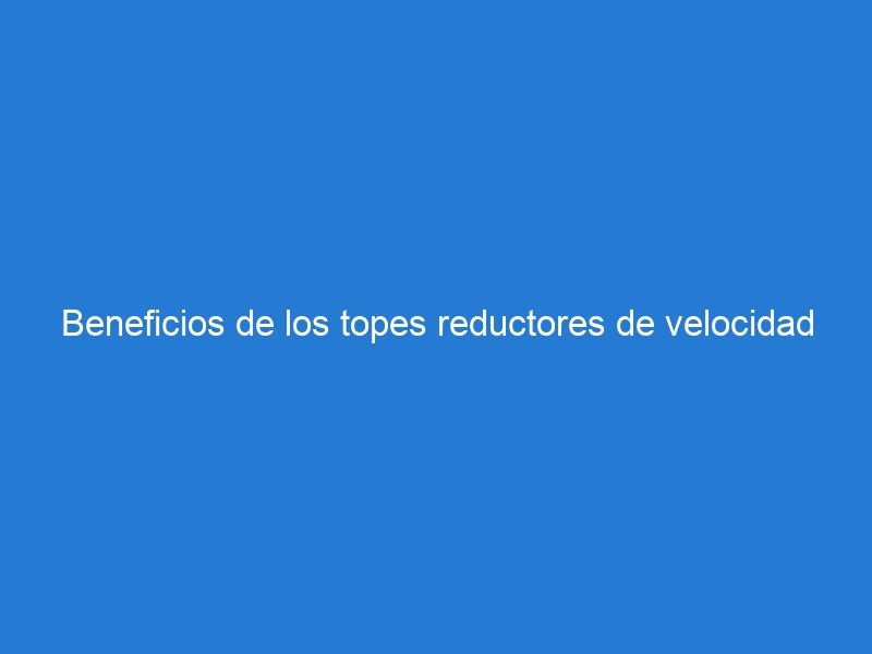 Beneficios de los topes reductores de velocidad en la seguridad vial