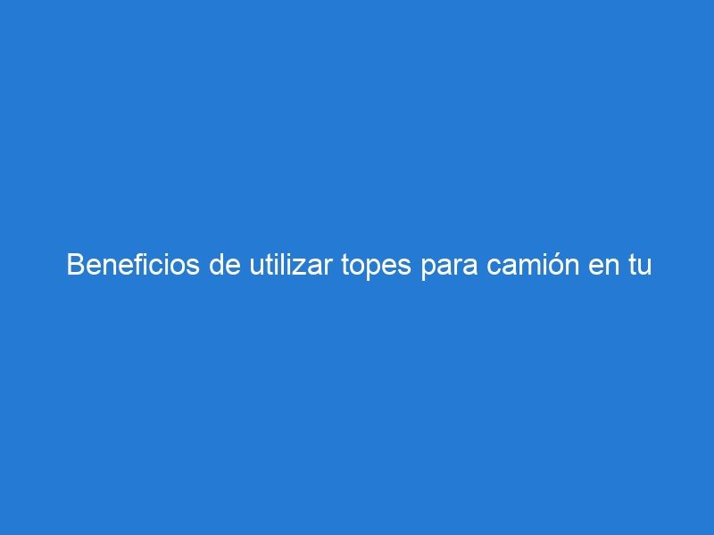 Beneficios de utilizar topes para camión en tu negocio