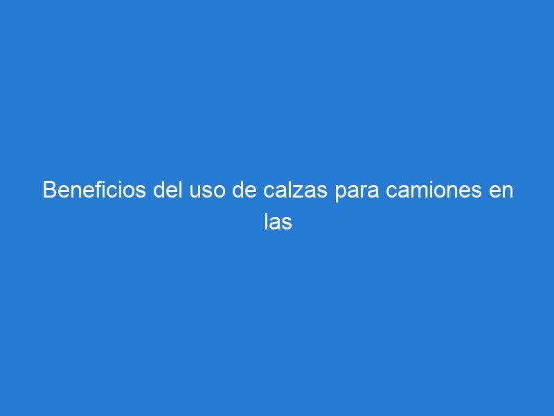 Beneficios del uso de calzas para camiones en las zonas de carga industrial