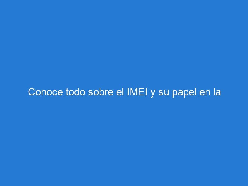 Conoce todo sobre el IMEI y su papel en la seguridad y legalidad de los dispositivos móviles