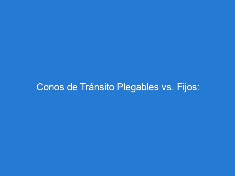 Conos de Tránsito Plegables vs. Fijos: Comparativa de Ventajas y Usos Recomendados