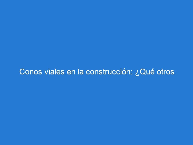 Conos viales en la construcción: ¿Qué otros elementos de seguridad son necesarios