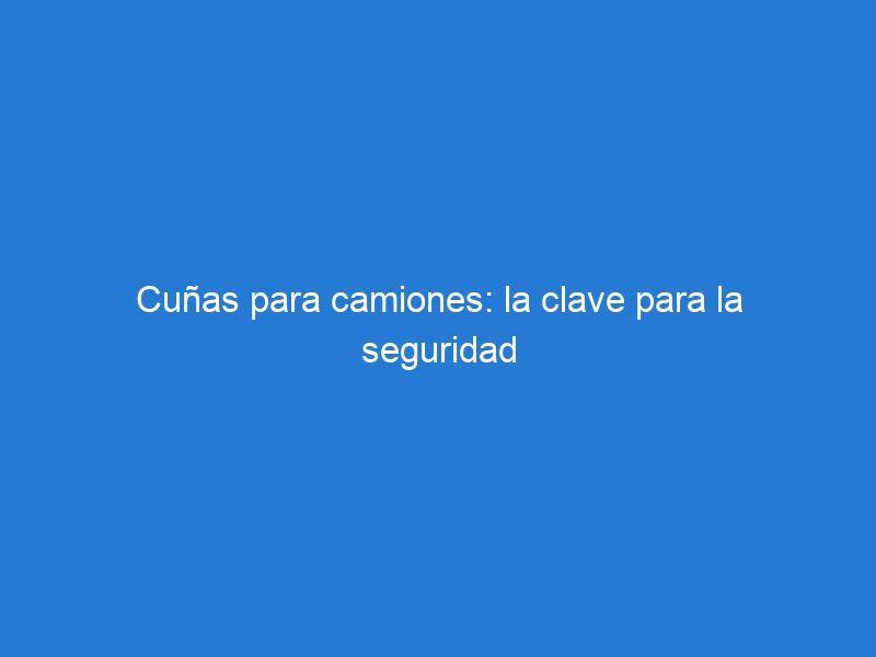 Cuñas para camiones: la clave para la seguridad y estabilidad en el estacionamiento