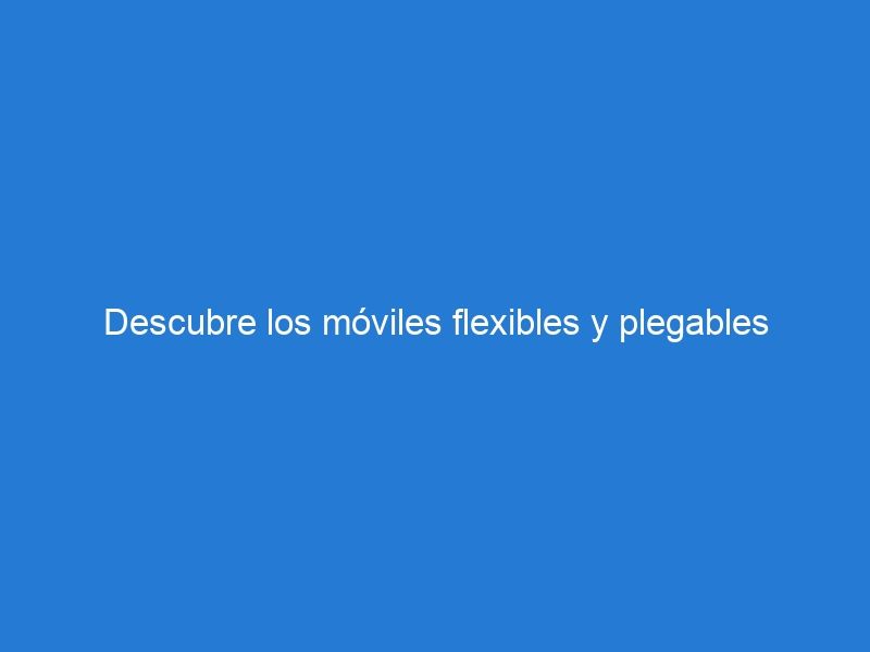 Descubre los móviles flexibles y plegables 