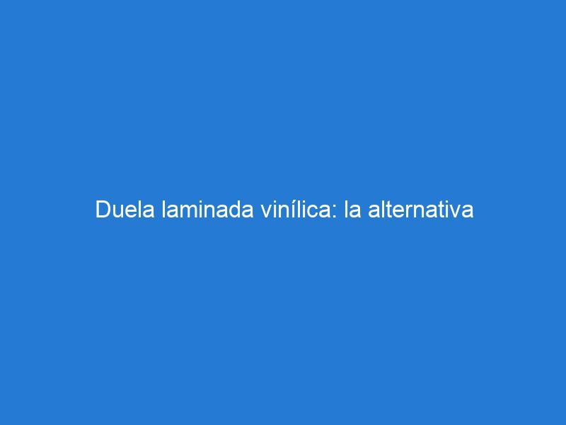 Duela laminada vinílica: la alternativa económica y duradera para la decoración de interiores