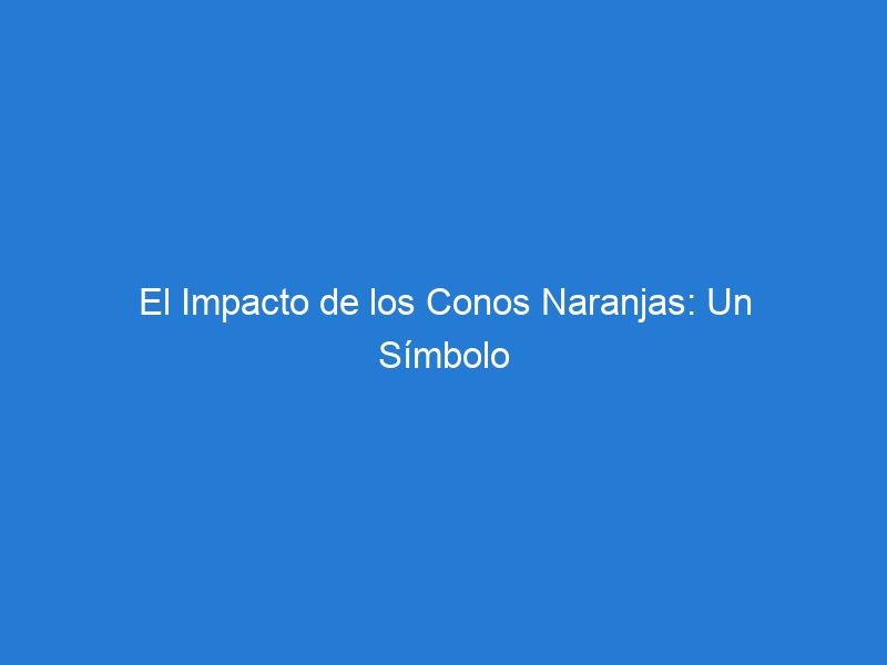 El Impacto de los Conos Naranjas: Un Símbolo Universal de Precaución y Seguridad Vial