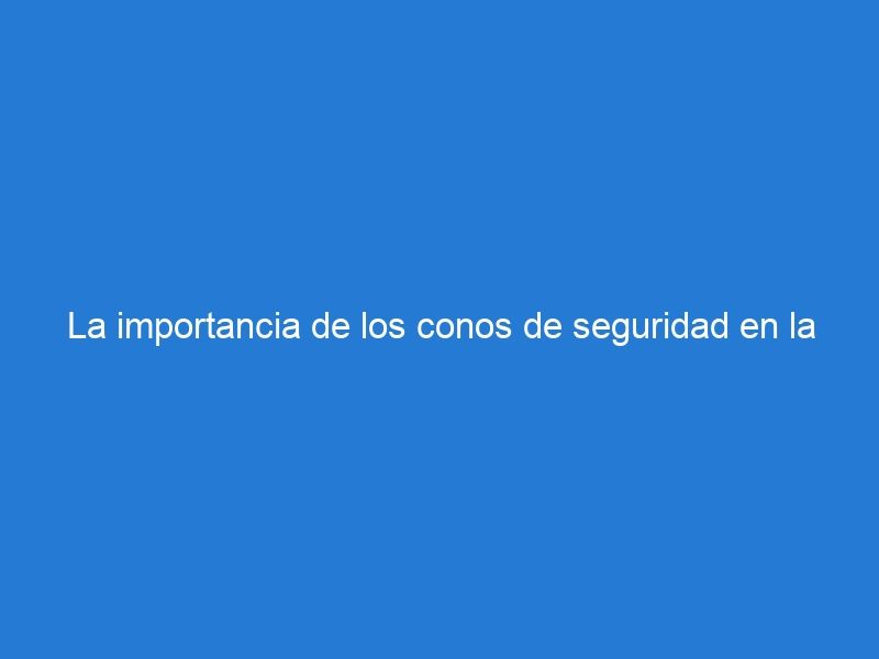 La importancia de los conos de seguridad en la seguridad vial