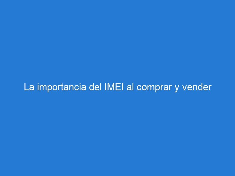 La importancia del IMEI al comprar y vender dispositivos móviles ¿Qué debes saber?