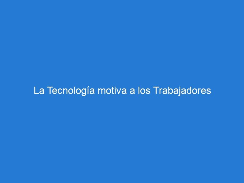 La Tecnología motiva a los Trabajadores