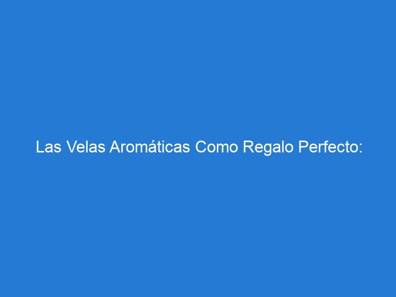 Las Velas Aromáticas Como Regalo Perfecto: ¡Sorprende A Tus Seres Queridos!