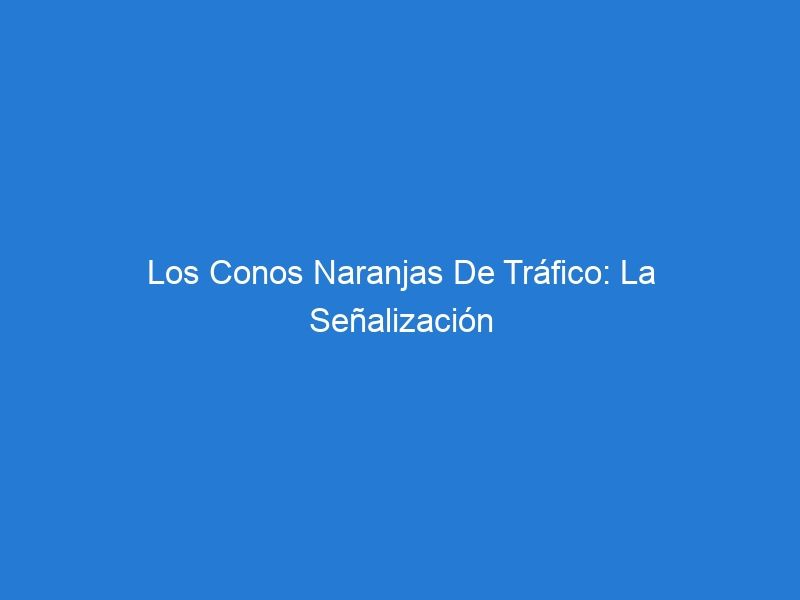 Los Conos Naranjas De Tráfico: La Señalización Vial Más Confiable