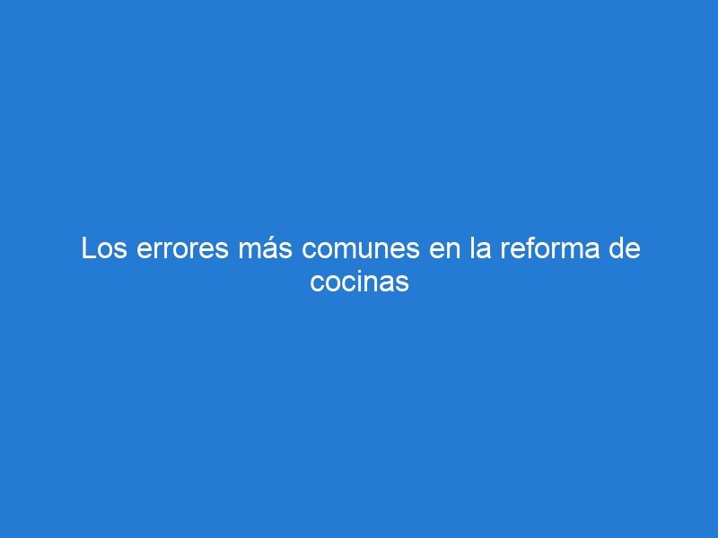 Los errores más comunes en la reforma de cocinas