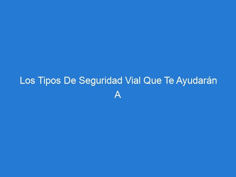 Los Tipos De Seguridad Vial Que Te Ayudarán A Estar Protegido