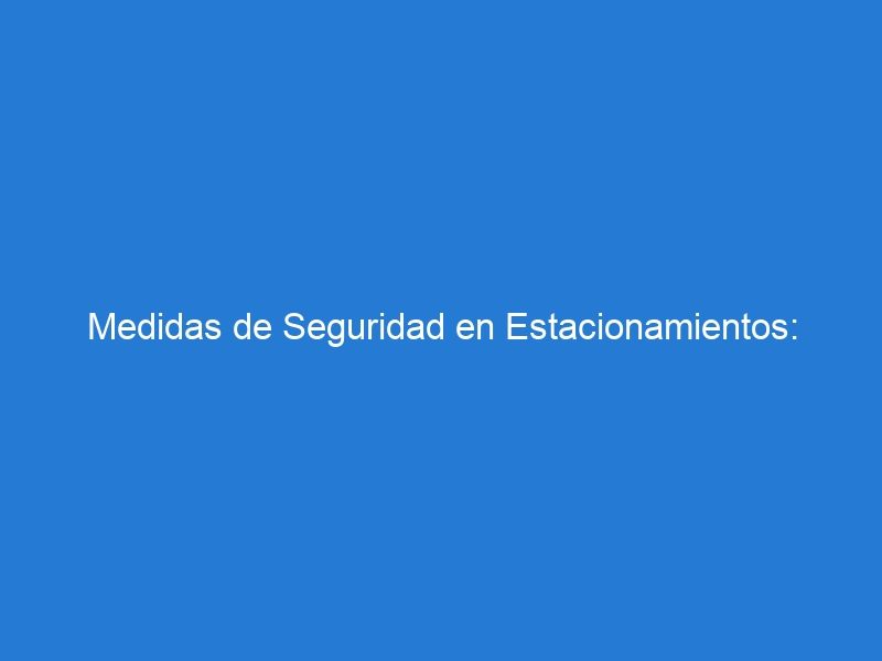 Medidas de Seguridad en Estacionamientos: Protegiendo Vehículos y Personas