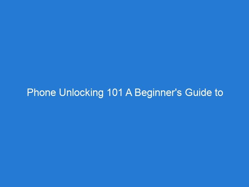 Phone Unlocking 101 A Beginner’s Guide to Liberating Your Device