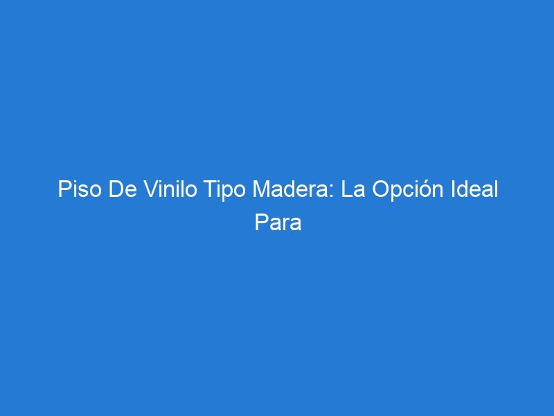 Piso De Vinilo Tipo Madera: La Opción Ideal Para Tu Hogar