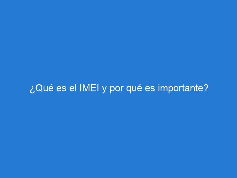 ¿Qué es el IMEI y por qué es importante?