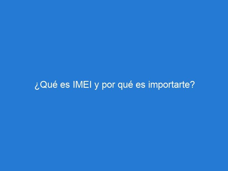 ¿Qué es IMEI y por qué es importarte?