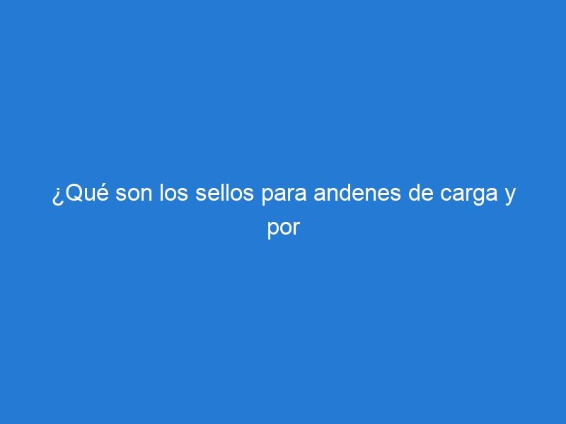 ¿Qué son los sellos para andenes de carga y por qué son importantes?