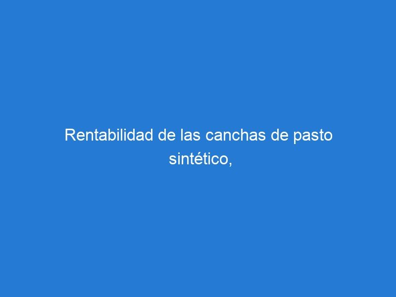 Rentabilidad de las canchas de pasto sintético, lo que necesitas saber