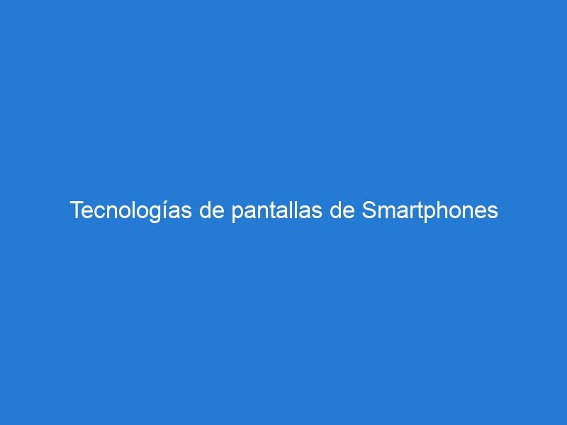 Tecnologías de pantallas de Smartphones