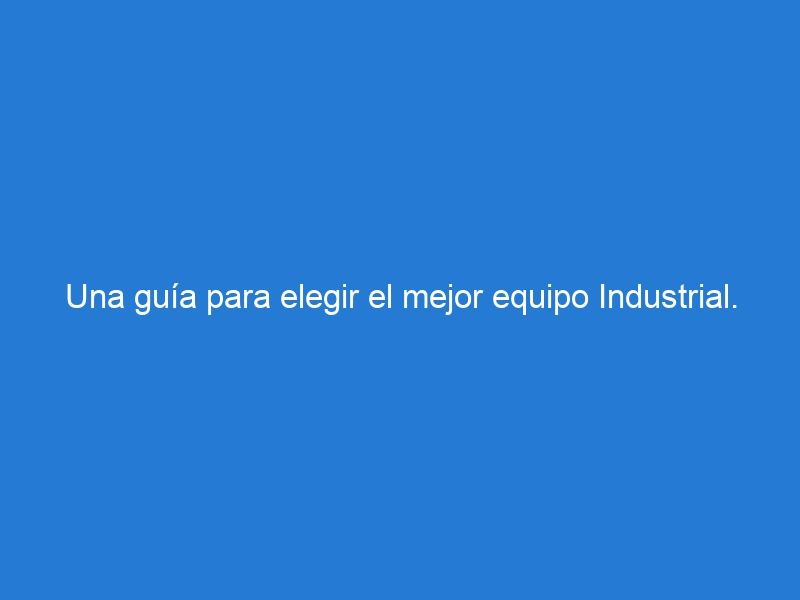 Una guía para elegir el mejor equipo Industrial.