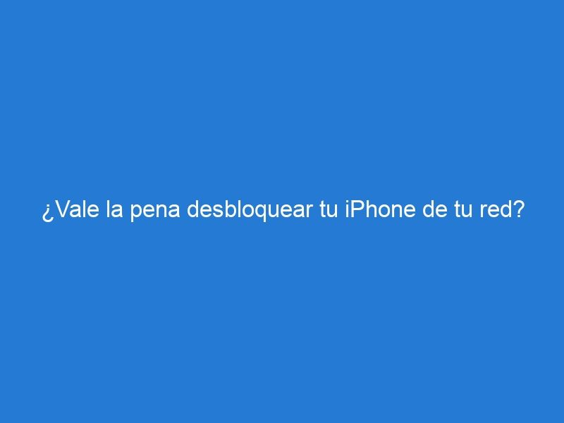 ¿Vale la pena desbloquear tu iPhone de tu red?